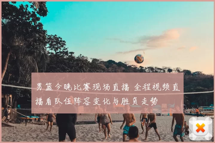 男篮今晚比赛现场直播 全程视频直播看队伍阵容变化与胜负走势