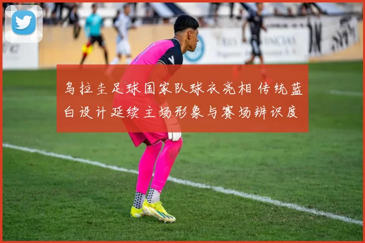 乌拉圭足球国家队球衣亮相 传统蓝白设计延续主场形象与赛场辨识度