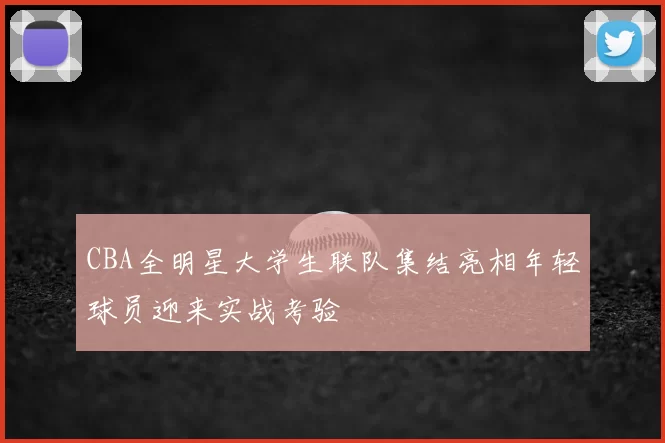 CBA全明星大学生联队集结亮相年轻球员迎来实战考验