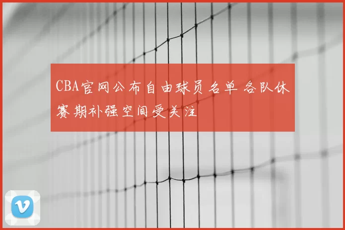 CBA官网公布自由球员名单 各队休赛期补强空间受关注