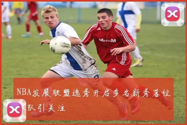 NBA发展联盟选秀开启多名新秀落位球队引关注
