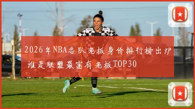 2026年NBA各队老板身价排行榜出炉 谁是联盟最富有老板TOP30