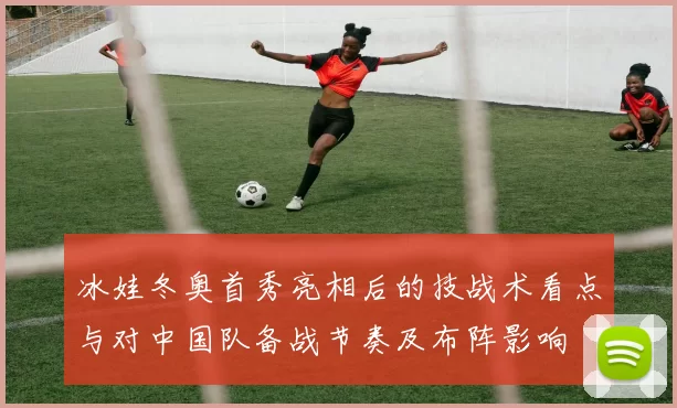 冰娃冬奥首秀亮相后的技战术看点与对中国队备战节奏及布阵影响