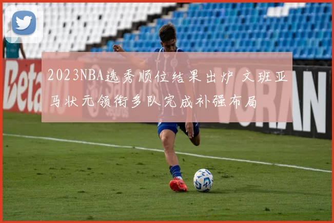 2023NBA选秀顺位结果出炉 文班亚马状元领衔多队完成补强布局