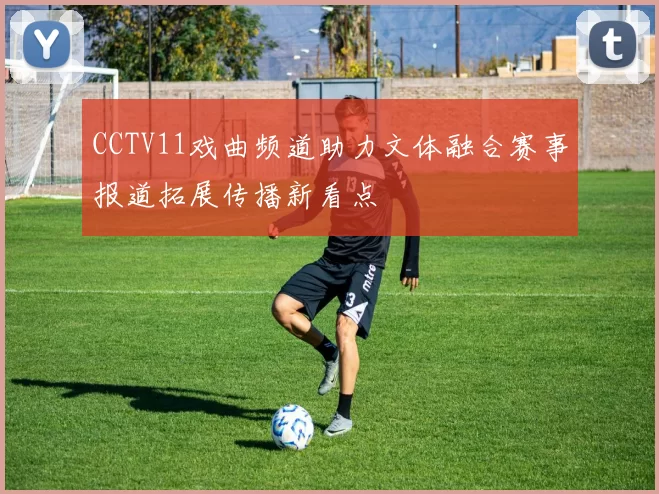 CCTV11戏曲频道助力文体融合赛事报道拓展传播新看点