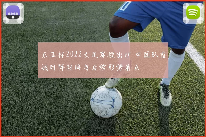 东亚杯2022女足赛程出炉 中国队首战对阵时间与后续形势看点