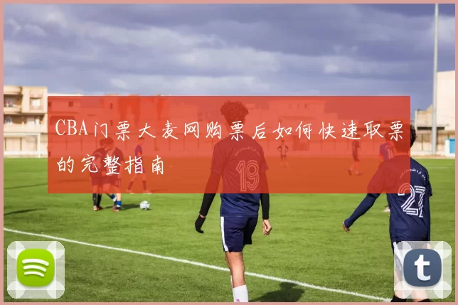 CBA门票大麦网购票后如何快速取票的完整指南