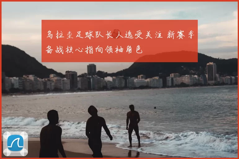 乌拉圭足球队长人选受关注 新赛季备战核心指向领袖角色