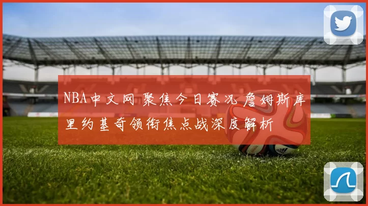 NBA中文网 聚焦今日赛况 詹姆斯库里约基奇领衔焦点战深度解析