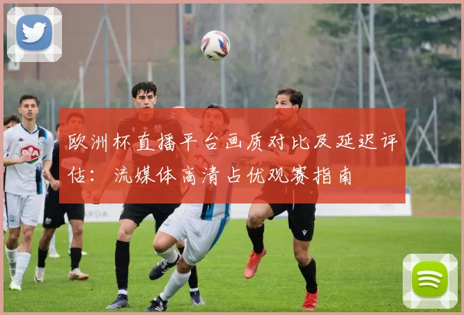 欧洲杯直播平台画质对比及延迟评估：流媒体高清占优观赛指南