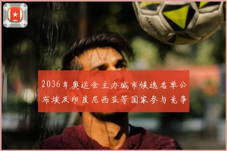 2036年奥运会主办城市候选名单公布埃及印度尼西亚等国家参与竞争