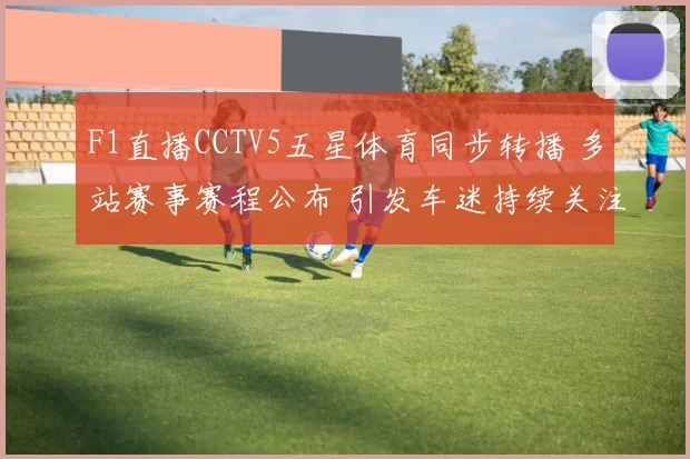 F1直播CCTV5五星体育同步转播 多站赛事赛程公布 引发车迷持续关注