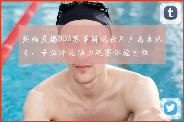 热狗直播NBA赛事解说获用户高度认可,专业评论助力观赛体验升级