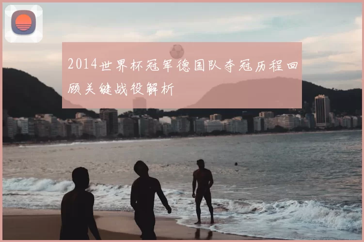 2014世界杯冠军德国队夺冠历程回顾关键战役解析
